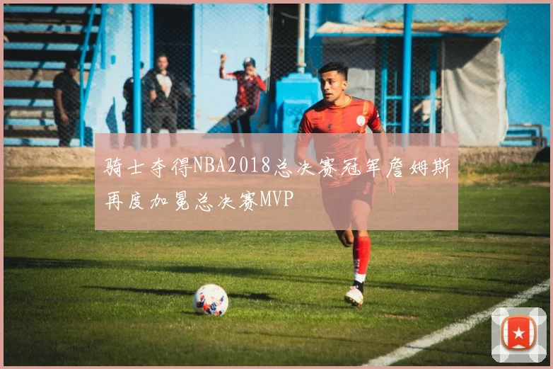 骑士夺得NBA2018总决赛冠军詹姆斯再度加冕总决赛MVP
