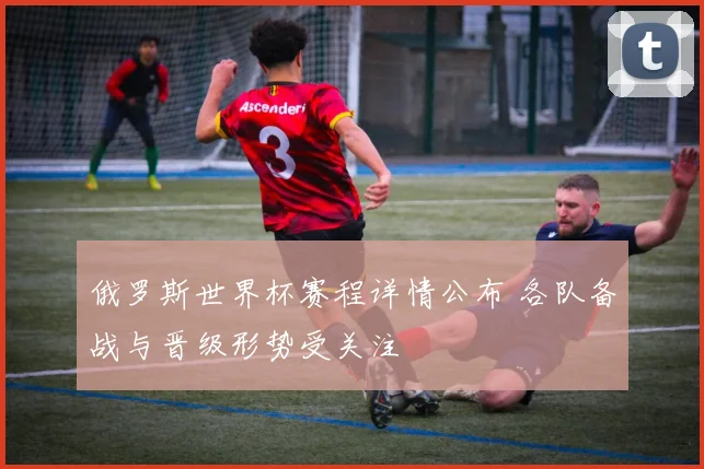 俄罗斯世界杯赛程详情公布 各队备战与晋级形势受关注