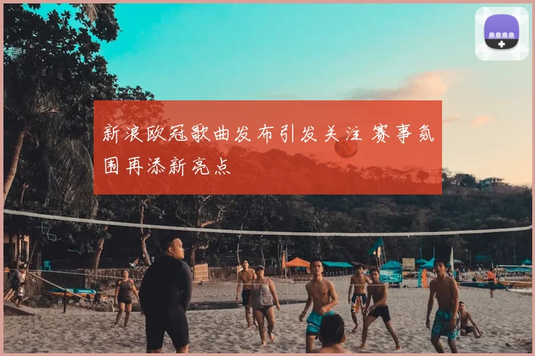 新浪欧冠歌曲发布引发关注 赛事氛围再添新亮点