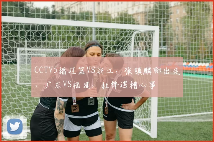 CCTV5播辽篮VS浙江，张镇麟聊出走，广东VS福建，杜锋遇糟心事