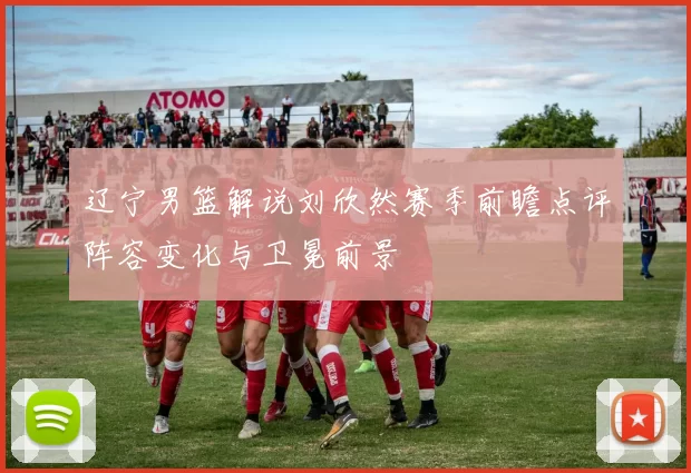 辽宁男篮解说刘欣然赛季前瞻点评阵容变化与卫冕前景