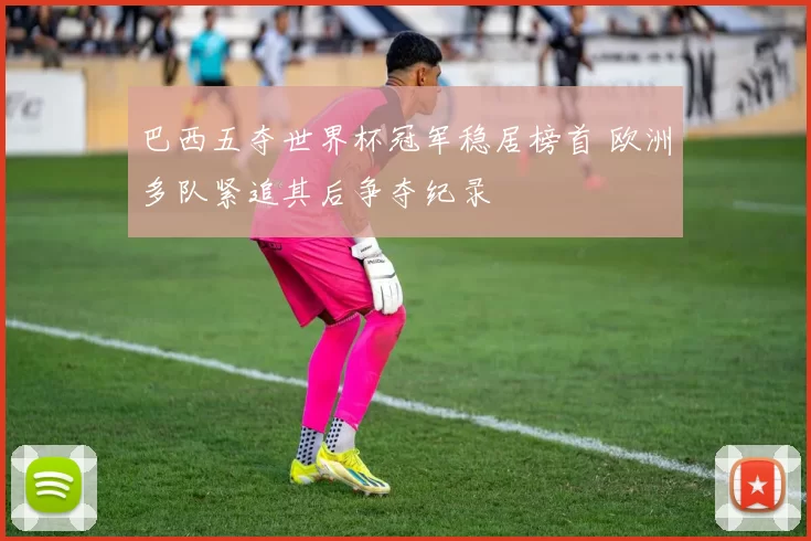 巴西五夺世界杯冠军稳居榜首 欧洲多队紧追其后争夺纪录