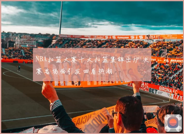 NBA扣篮大赛十大扣篮集锦出炉 决赛名场面引发回看热潮