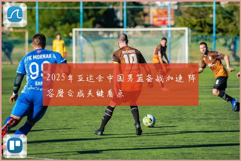 2025年亚运会中国男篮备战加速 阵容磨合成关键看点