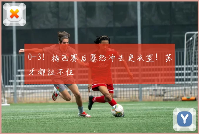 0-3！梅西赛后暴怒冲去更衣室！苏牙都拉不住