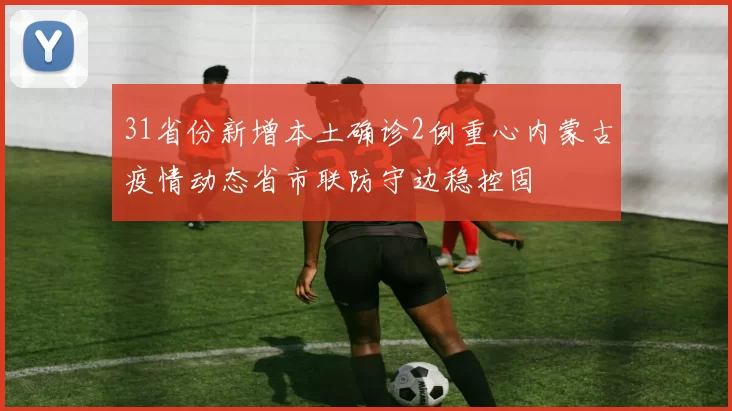 31省份新增本土确诊2例重心内蒙古疫情动态省市联防守边稳控固