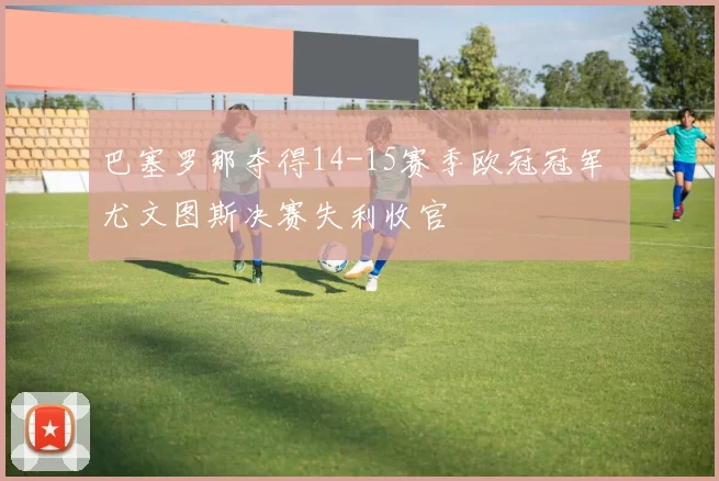 巴塞罗那夺得14-15赛季欧冠冠军 尤文图斯决赛失利收官