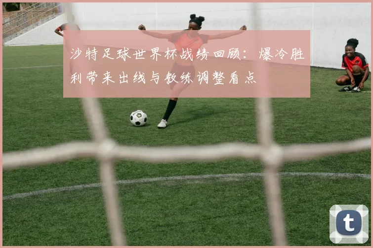 沙特足球世界杯战绩回顾：爆冷胜利带来出线与教练调整看点