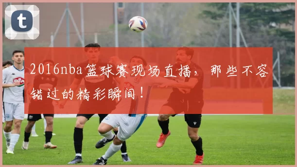 2016nba篮球赛现场直播，那些不容错过的精彩瞬间！
