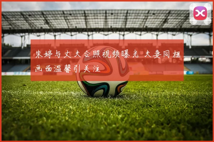 朱婷与丈夫合照视频曝光 夫妻同框画面温馨引关注