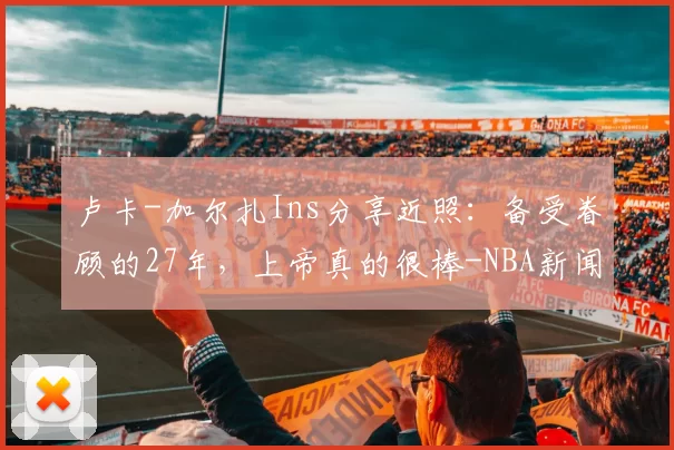 卢卡-加尔扎Ins分享近照：备受眷顾的27年，上帝真的很棒-NBA新闻