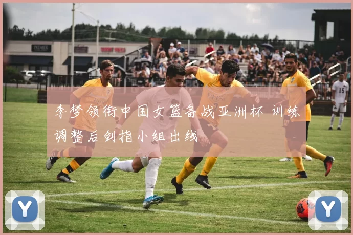 李梦领衔中国女篮备战亚洲杯 训练调整后剑指小组出线