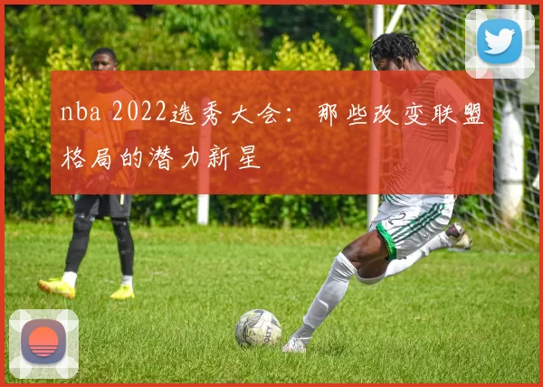 nba 2022选秀大会：那些改变联盟格局的潜力新星