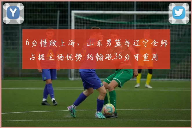 6分惜败上海，山东男篮与辽宁会师 占据主场优势 约翰逊36分可重用