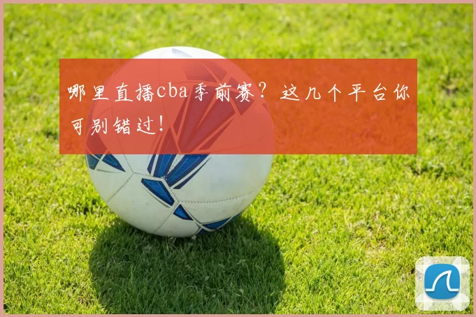哪里直播cba季前赛？这几个平台你可别错过！