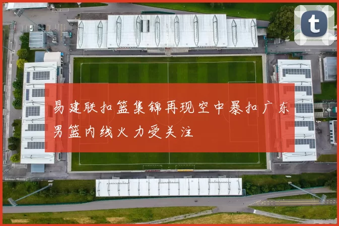 易建联扣篮集锦再现空中暴扣广东男篮内线火力受关注