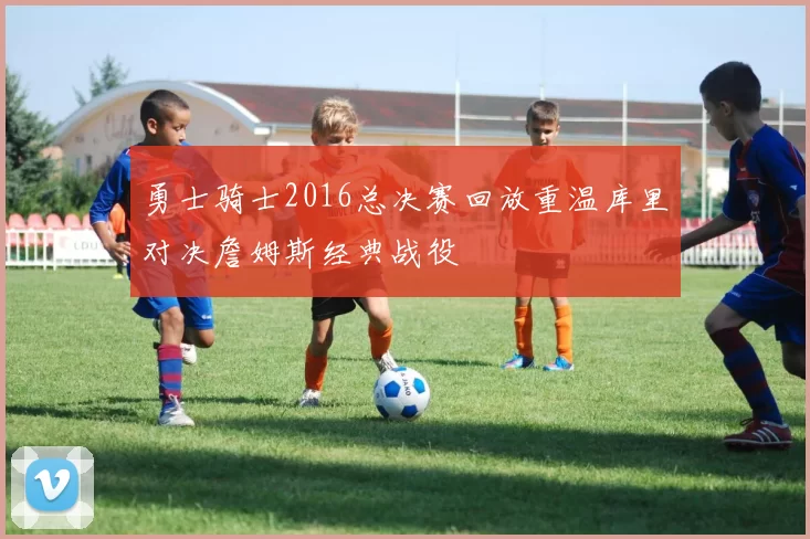 勇士骑士2016总决赛回放重温库里对决詹姆斯经典战役