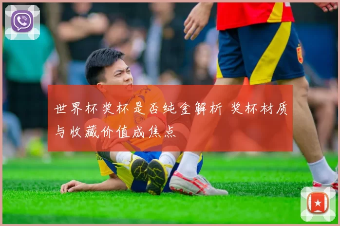 世界杯奖杯是否纯金解析 奖杯材质与收藏价值成焦点