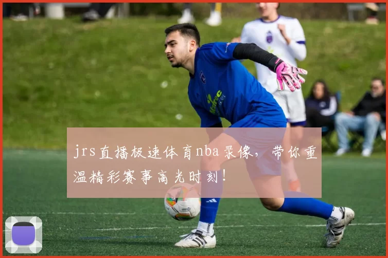 jrs直播极速体育nba录像,带你重温精彩赛事高光时刻!