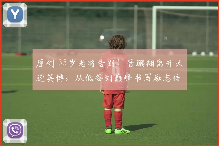原创 35岁老将告别!晋鹏翔离开大连英博,从低谷到巅峰书写励志传奇