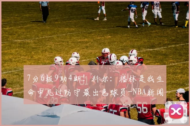 7分6板9助4断！科尔：格林是我生命中见过防守最出色球员-NBA新闻