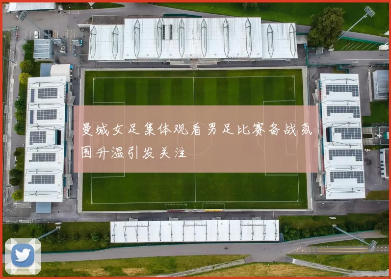 曼城女足集体观看男足比赛备战氛围升温引发关注