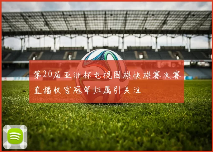 第20届亚洲杯电视围棋快棋赛决赛直播收官冠军归属引关注