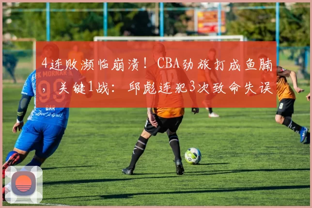 4连败濒临崩溃！CBA劲旅打成鱼腩，关键1战：邱彪连犯3次致命失误