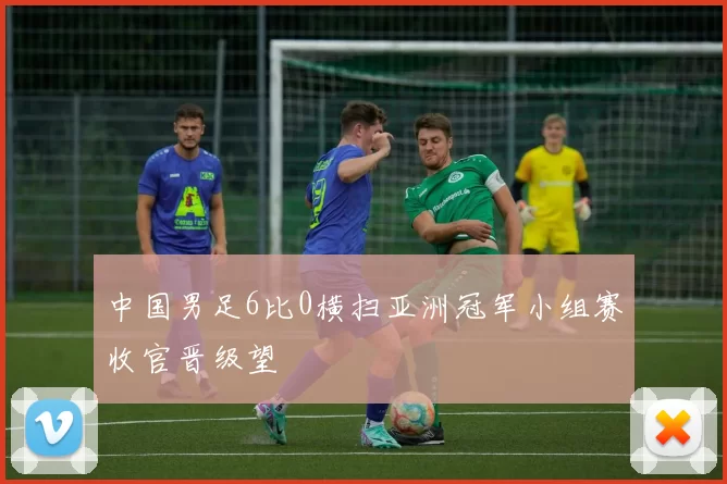 中国男足6比0横扫亚洲冠军小组赛收官晋级望