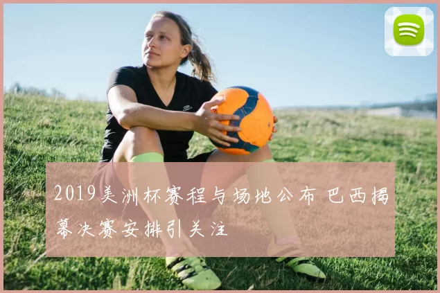 2019美洲杯赛程与场地公布 巴西揭幕决赛安排引关注