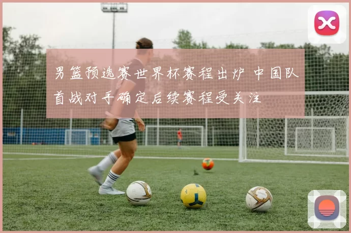 男篮预选赛世界杯赛程出炉 中国队首战对手确定后续赛程受关注