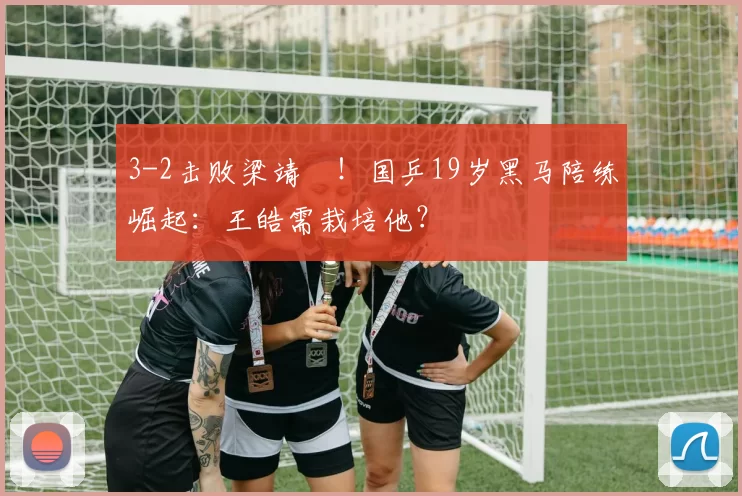 3-2击败梁靖崑！国乒19岁黑马陪练崛起：王皓需栽培他？