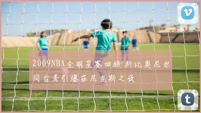 2009NBA全明星赛回顾 科比奥尼尔同台秀引爆菲尼克斯之夜