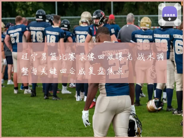 辽宁男篮比赛录像回放曝光 战术调整与关键回合成复盘焦点