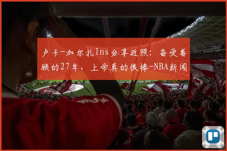 卢卡-加尔扎Ins分享近照:备受眷顾的27年,上帝真的很棒-NBA新闻