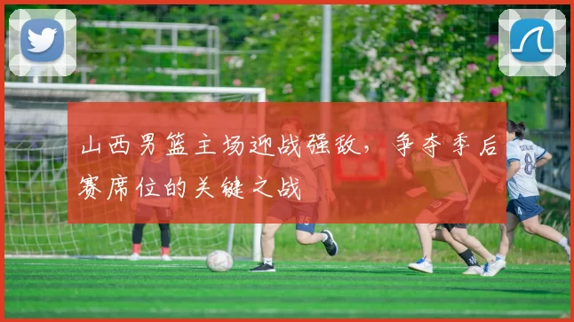 山西男篮主场迎战强敌,争夺季后赛席位的关键之战