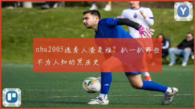 nba2005选秀人渣是谁？扒一扒那些不为人知的黑历史