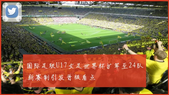 国际足联U17女足世界杯扩军至24队 新赛制引发晋级看点