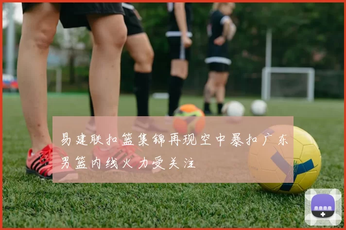 易建联扣篮集锦再现空中暴扣广东男篮内线火力受关注