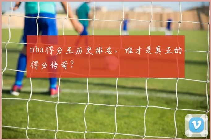 nba得分王历史排名，谁才是真正的得分传奇？