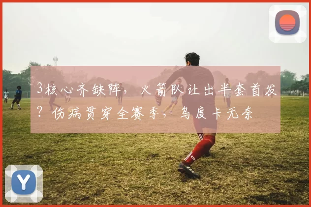 3核心齐缺阵，火箭队让出半套首发？伤病贯穿全赛季，乌度卡无奈