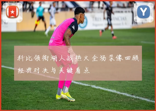 科比领衔湖人战热火全场录像回顾经典对决与关键看点