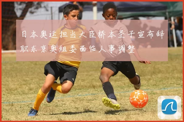 日本奥运担当大臣桥本圣子宣布辞职东京奥组委面临人事调整