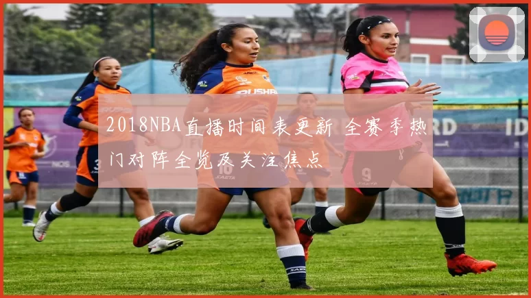 2018NBA直播时间表更新 全赛季热门对阵全览及关注焦点