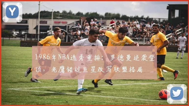 1986年NBA选秀重排：罗德曼逆袭登顶，老鹰错过巨星改写联盟格局