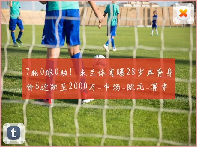 7轮0球0助！米兰体育曝28岁库普身价6连跌至2000万_中场_欧元_赛季