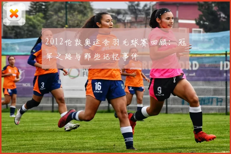 2012伦敦奥运会羽毛球赛回顾：冠军之路与那些记忆事件