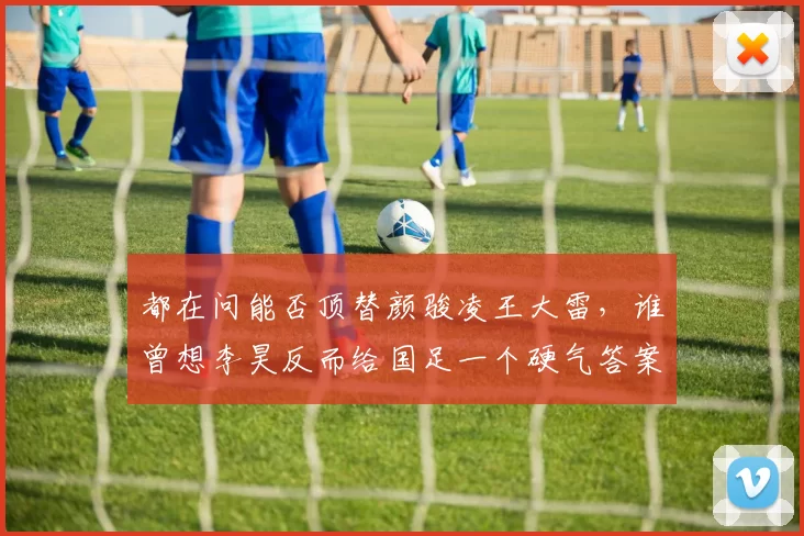 都在问能否顶替颜骏凌王大雷,谁曾想李昊反而给国足一个硬气答案_足球_中国_曾诚