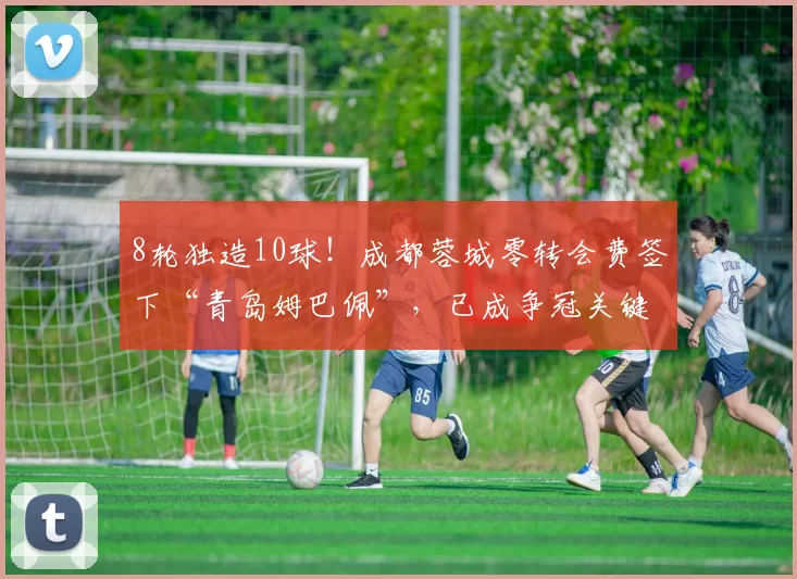8轮独造10球！成都蓉城零转会费签下“青岛姆巴佩”，已成争冠关键利器_韦林顿·席尔瓦_比赛_助攻