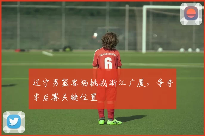 辽宁男篮客场挑战浙江广厦,争夺季后赛关键位置